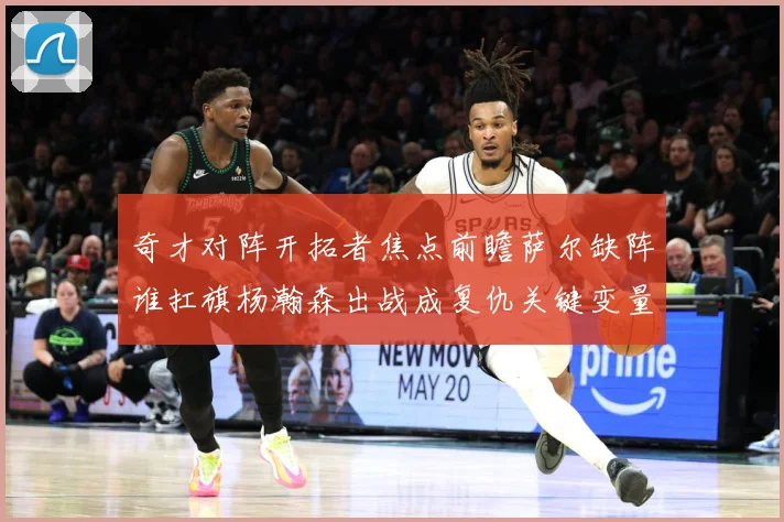 奇才对阵开拓者焦点前瞻萨尔缺阵谁扛旗杨瀚森出战成复仇关键变量专题观察