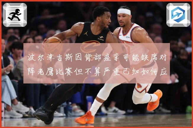 波尔津吉斯因背部痉挛可能缺席对阵老鹰比赛但不算严重已知如何应赛场复盘