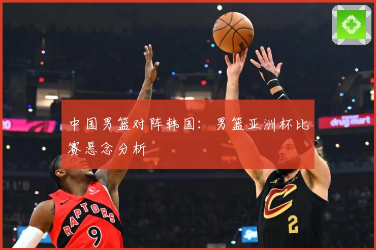 中国男篮对阵韩国：男篮亚洲杯比赛悬念分析