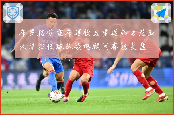 布罗格登宣布退役后重返弗吉尼亚大学担任球队战略顾问赛场复盘