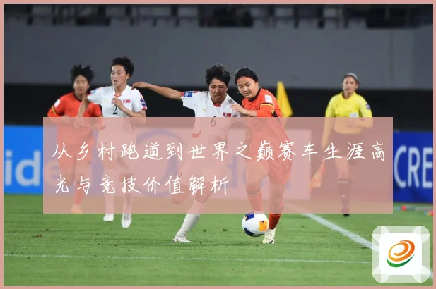 从乡村跑道到世界之巅赛车生涯高光与竞技价值解析