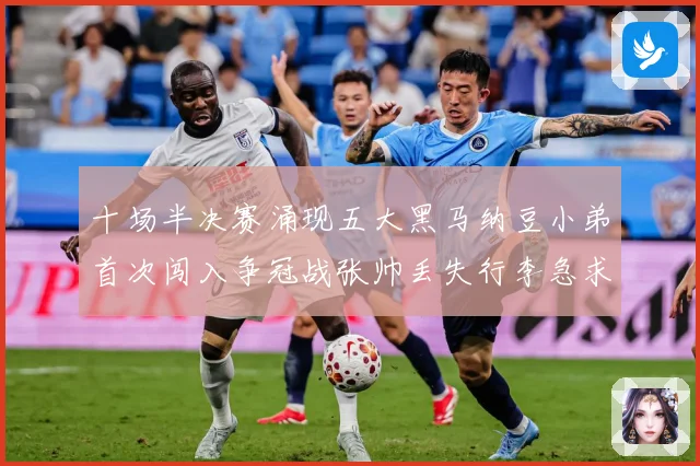 十场半决赛涌现五大黑马纳豆小弟首次闯入争冠战张帅丢失行李急求赛场观察