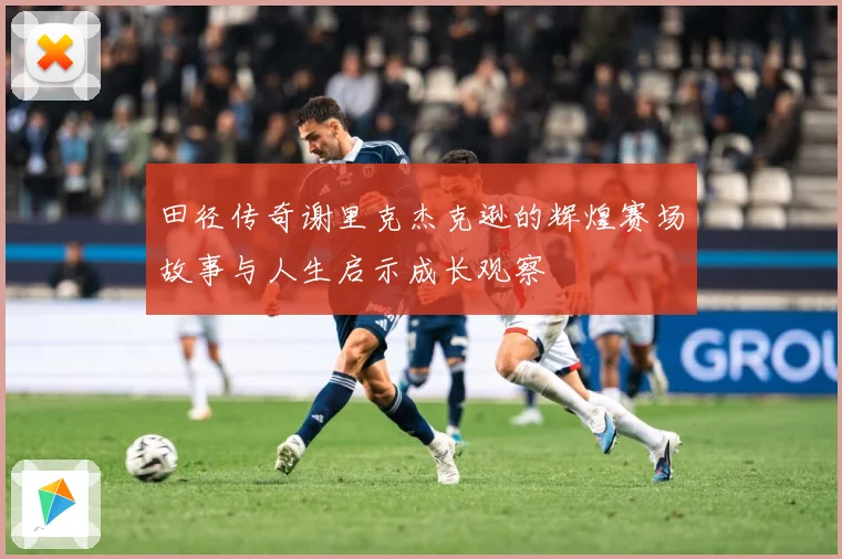 田径传奇谢里克杰克逊的辉煌赛场故事与人生启示成长观察